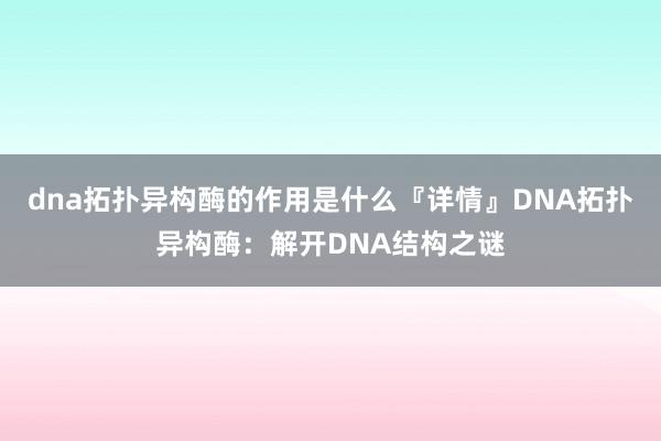 dna拓扑异构酶的作用是什么『详情』DNA拓扑异构酶：解开DNA结构之谜